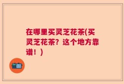 在哪里买灵芝花茶(买灵芝花茶？这个地方靠谱！)
