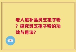 老人滋补品灵芝孢子粉？探究灵芝孢子粉的功效与用法？