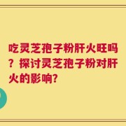 吃灵芝孢子粉肝火旺吗？探讨灵芝孢子粉对肝火的影响？