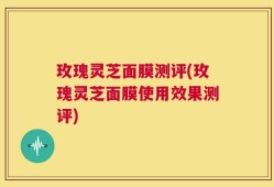 玫瑰灵芝面膜测评(玫瑰灵芝面膜使用效果测评)