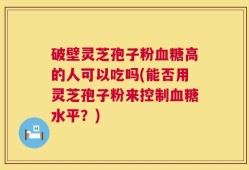 破壁灵芝孢子粉血糖高的人可以吃吗(能否用灵芝孢子粉来控制血糖水平？)