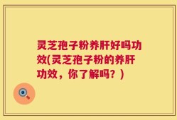 灵芝孢子粉养肝好吗功效(灵芝孢子粉的养肝功效，你了解吗？)