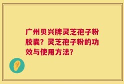 广州贝兴牌灵芝孢子粉胶囊？灵芝孢子粉的功效与使用方法？