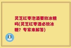 灵芝红枣泡酒要放冰糖吗(灵芝红枣酒必放冰糖？专家来解答)