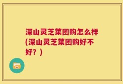 深山灵芝菜团购怎么样(深山灵芝菜团购好不好？)