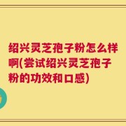 绍兴灵芝孢子粉怎么样啊(尝试绍兴灵芝孢子粉的功效和口感)