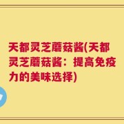 天都灵芝蘑菇酱(天都灵芝蘑菇酱：提高免疫力的美味选择)