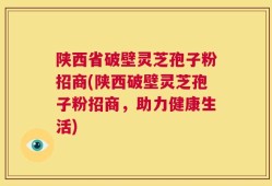 陕西省破壁灵芝孢子粉招商(陕西破壁灵芝孢子粉招商，助力健康生活)
