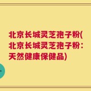 北京长城灵芝孢子粉(北京长城灵芝孢子粉：天然健康保健品)