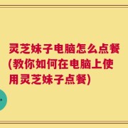 灵芝妹子电脑怎么点餐(教你如何在电脑上使用灵芝妹子点餐)