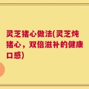 灵芝猪心做法(灵芝炖猪心，双倍滋补的健康口感)