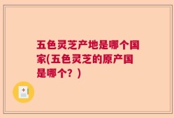 五色灵芝产地是哪个国家(五色灵芝的原产国是哪个？)