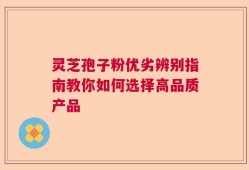 灵芝孢子粉优劣辨别指南教你如何选择高品质产品
