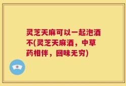 灵芝天麻可以一起泡酒不(灵芝天麻酒，中草药相伴，回味无穷)