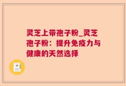 灵芝上带孢子粉_灵芝孢子粉：提升免疫力与健康的天然选择
