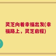 灵芝向着幸福出发(幸福路上，灵芝启程)
