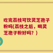 吃完荔枝可饮灵芝孢子粉吗(荔枝之后，喝灵芝孢子粉好吗？)