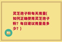 灵芝孢子粉每天用量(如何正确使用灵芝孢子粉？每日建议用量是多少？)