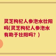 灵芝枸杞人参泡水壮阳吗(灵芝枸杞人参泡水有助于壮阳吗？)