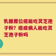 乳腺原位癌能吃灵芝孢子粉？癌症病人能吃灵芝孢子粉吗
