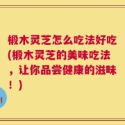 椴木灵芝怎么吃法好吃(椴木灵芝的美味吃法，让你品尝健康的滋味！)