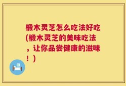 椴木灵芝怎么吃法好吃(椴木灵芝的美味吃法，让你品尝健康的滋味！)