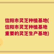 信阳市灵芝种植基地(信阳市灵芝种植基地 重要的灵芝生产基地)