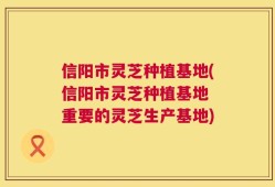 信阳市灵芝种植基地(信阳市灵芝种植基地 重要的灵芝生产基地)