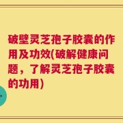 破壁灵芝孢子胶囊的作用及功效(破解健康问题，了解灵芝孢子胶囊的功用)