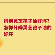 辨别灵芝孢子油好坏？怎样分辨灵芝孢子油的好坏