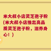 米大叔小店灵芝孢子粉(米大叔小店推出高品质灵芝孢子粉，滋养身心！)