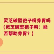 灵芝破壁孢子粉养胃吗(灵芝破壁孢子粉：能否帮助养胃？)