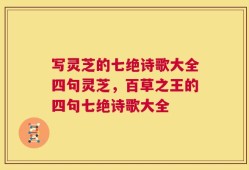 写灵芝的七绝诗歌大全四句灵芝，百草之王的四句七绝诗歌大全
