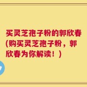 买灵芝孢子粉的郭欣春(购买灵芝孢子粉，郭欣春为你解读！)