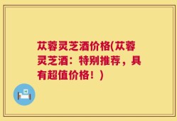 苁蓉灵芝酒价格(苁蓉灵芝酒：特别推荐，具有超值价格！)