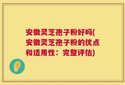 安徽灵芝孢子粉好吗(安徽灵芝孢子粉的优点和适用性：完整评估)
