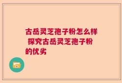 古岳灵芝孢子粉怎么样 探究古岳灵芝孢子粉的优劣