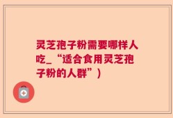 灵芝孢子粉需要哪样人吃_“适合食用灵芝孢子粉的人群”)