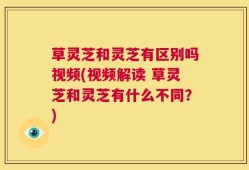 草灵芝和灵芝有区别吗视频(视频解读 草灵芝和灵芝有什么不同？)