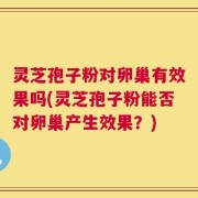 灵芝孢子粉对卵巢有效果吗(灵芝孢子粉能否对卵巢产生效果？)