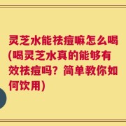 灵芝水能祛痘嘛怎么喝(喝灵芝水真的能够有效祛痘吗？简单教你如何饮用)