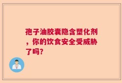 孢子油胶囊隐含塑化剂，你的饮食安全受威胁了吗？