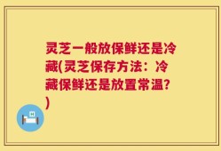 灵芝一般放保鲜还是冷藏(灵芝保存方法：冷藏保鲜还是放置常温？)