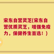 宋东自营灵芝(宋东自营优质灵芝，增强免疫力，保健养生首选！)