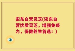 宋东自营灵芝(宋东自营优质灵芝，增强免疫力，保健养生首选！)