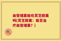 血管堵塞能吃灵芝胶囊吗(灵芝胶囊：能否治疗血管堵塞？)