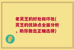 老灵芝的好处和坏处(灵芝的优缺点全面分析，助你做出正确选择)
