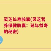 灵芝长寿胶囊(灵芝营养保健胶囊：延年益寿的秘密)