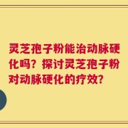 灵芝孢子粉能治动脉硬化吗？探讨灵芝孢子粉对动脉硬化的疗效？