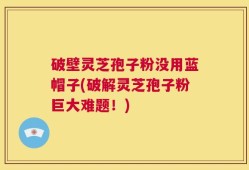 破壁灵芝孢子粉没用蓝帽子(破解灵芝孢子粉巨大难题！)